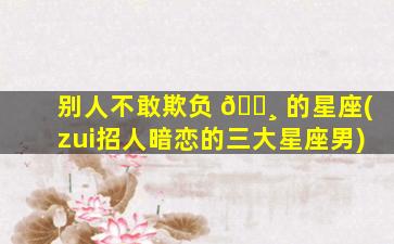 别人不敢欺负 🕸 的星座(zui
招人暗恋的三大星座男)